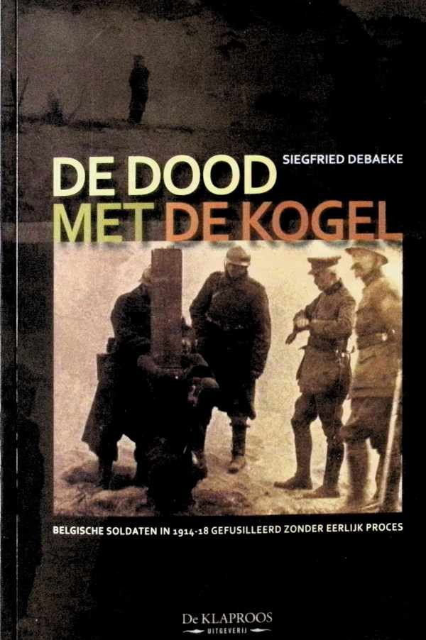 Siegfried Debaeke - De dood met de kogel - Belgische soldaten in 1914-1918 gefusilleerd zonder eerlijk proces