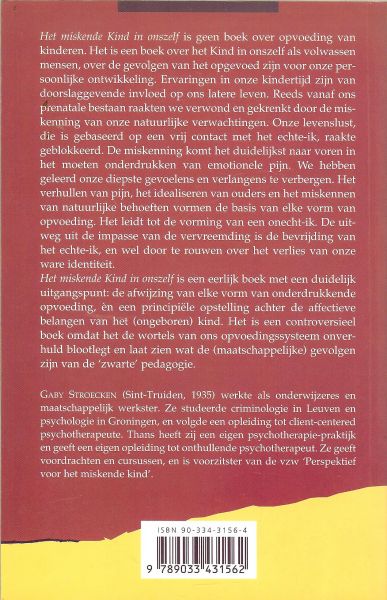 Stroecken, Gaby  Sint Truiden 1935 werkte als Onderwijzeres en maatschappelijk werkster - Het Miskende Kind in Onszelf .. Invloeden van de kindertijd op het latere leven ..  Het miskende kind in onszelf is een eerlijk boek met een duidelijk uitgangspunt: de afwijzing van elke vorm van onderdrukkende opvoeding en een principiële opstellin
