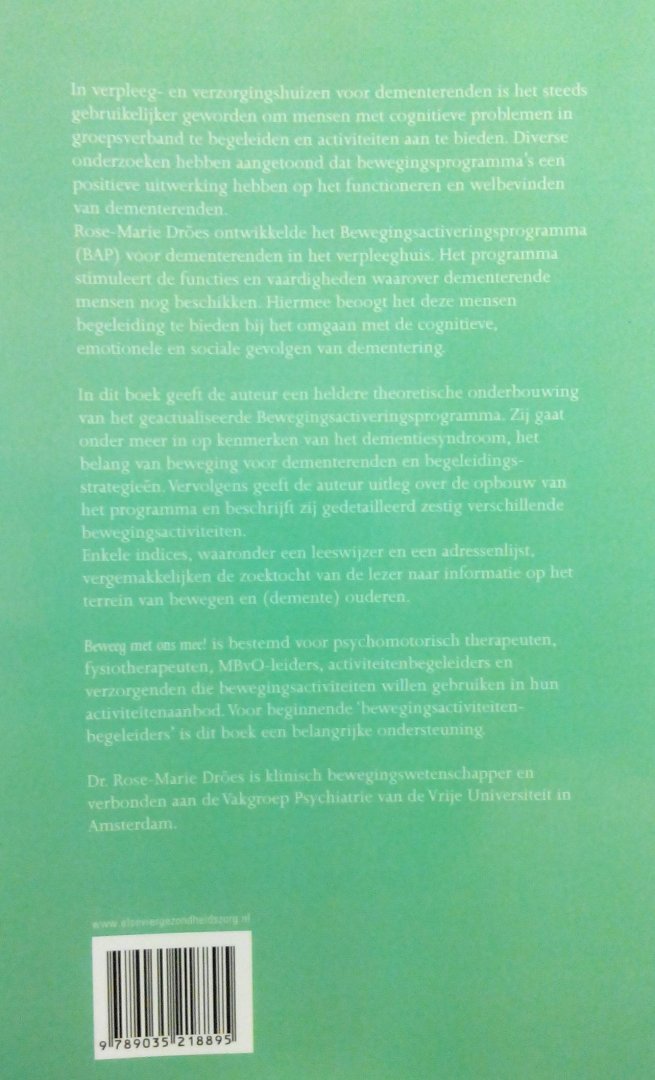 Droes, oos-Marie . [ isbn 9789035218895 ] - Beweeg met Ons Mee! . ( Een activeringsprogramma in groepsverband voor dementerende mensen . )  In verpleeg- en verzorgingstehuizen voor dementerenden is het steeds gebruikelijker geworden om mensen met cognitieve problemen in groepsverband te  -