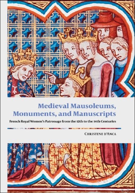 Christene d'Anca - Medieval Mausoleums, Monuments, and Manuscripts. French Royal Women?s Patronage from the Twelfth to the Fourteenth Centuries