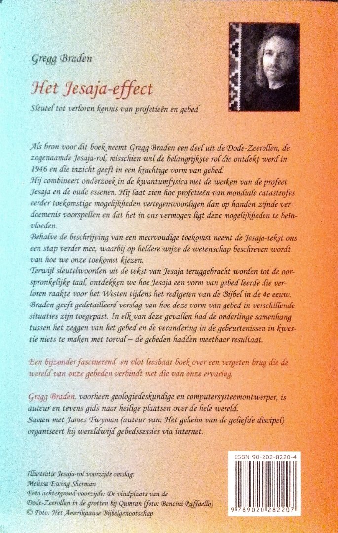 Braden , Gregg . [ isbn 9789020282207 ] 4119 - Het  Jesaja  Effect . ( Sleutel tot verloren kennis van profetieën en gebed . )Als bron voor dit boek neemt Gregg Braden een deel uit de dode zeerollen, de zogenaamde Jesaja - rol, misschien wel de belangrijkste rol die ontdekt werd in 1946 en die -