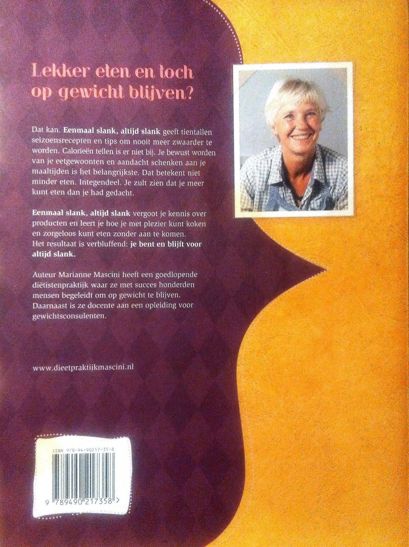 Mascini, Marianne . [ isbn 9789490217358 ] - Eenmaal Slank, Altijd Slank . ( Tips en recepten voor zorgeloos gewichtsbehoud . ) Lekker eten en toch op gewicht blijven? Dat kan. Eenmaal slank, altijd slank geeft tientallen seizoensrecepten en tips om nooit meer zwaarder te worden.  -