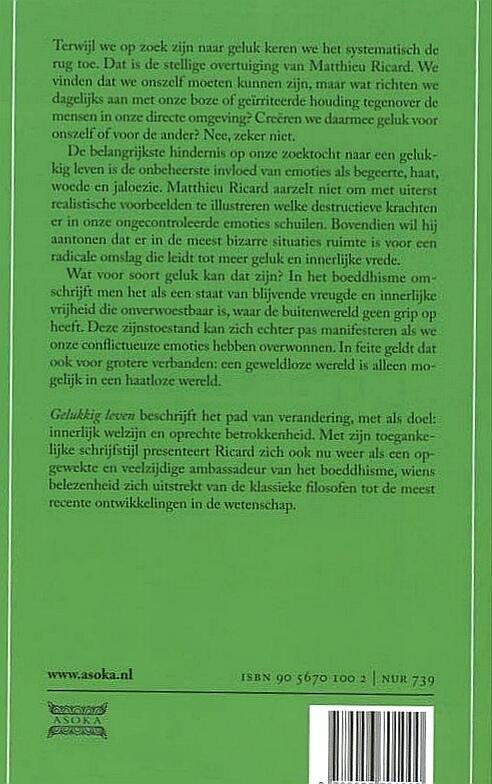 Ricard , Matthieu . [ ISBN 9789056701000 ] 1624 - Gelukkig Leven . ( Terwijl we op zoek zijn naar geluk keren we het systematisch de rug toe. Dat is de stellige overtuiging van Matthieu Ricard. We vinden dat we onszelf moeten kunnen zijn, maar wat richten we dagelijks aan met onze boze of