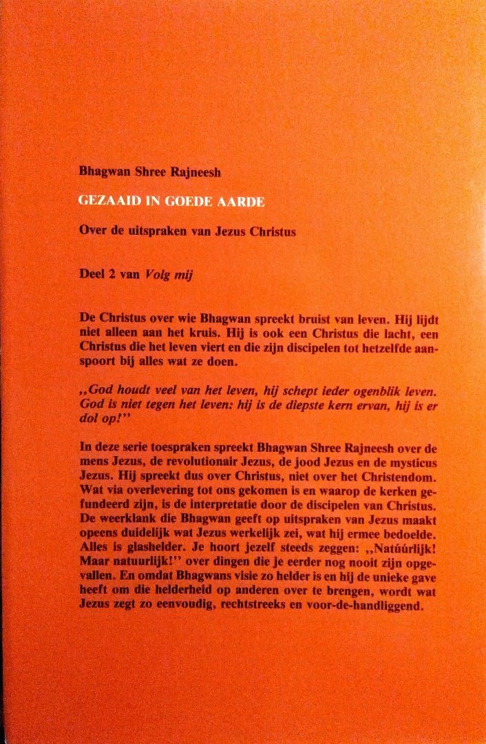 Bhagwan , Shree Rajneesh . ( OSHO ) [ isbn 9789020240436 ]  3024 - Gezaaid  in  Goede  Aarde . ( Volg  Mij  Deel 2 . )  11 Lezingen . Over de uitspraken van Jezus Christus . )  De Christus over wie Bhagwan spreekt bruist van leven. Hij lijdt niet alleen aan het kruis. Hij is ook een Christus die lacht, -