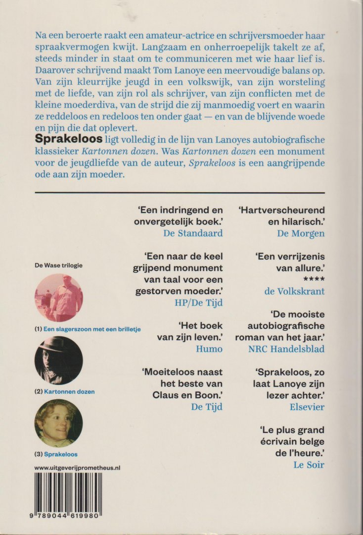 Lanoye (Sint-Niklaas 27 augustus 1958), Tom - Sprakeloos (De Wase-trilogie 3) Dit is het relaas van een beroerte, vernietigend als een inwendige blikseminslag, en van een tergende aftakeling van die zich daarna twee jaar lang voltrok aan een vijfvoudig moederdier en amateuractrice eersteklas.