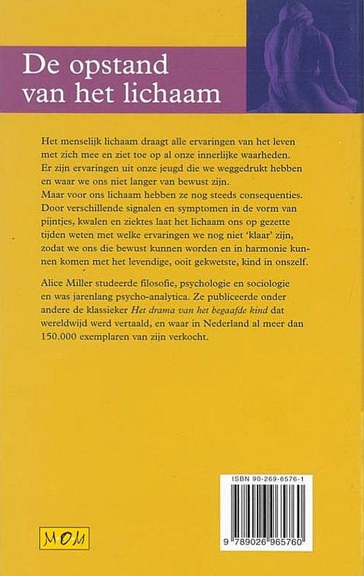 Miller , Alice . [ isbn 9789026965760 ] 1914 - De  Opstand  van  het  Lichaam . ( Het menselijk lichaam draagt alle ervaringen van het leven met zich mee en ziet toe op al onze innerlijke waarheden. Er zijn ervaringen uit onze jeugd die we weggedrukt hebben en waar we ons niet langer van bewust -