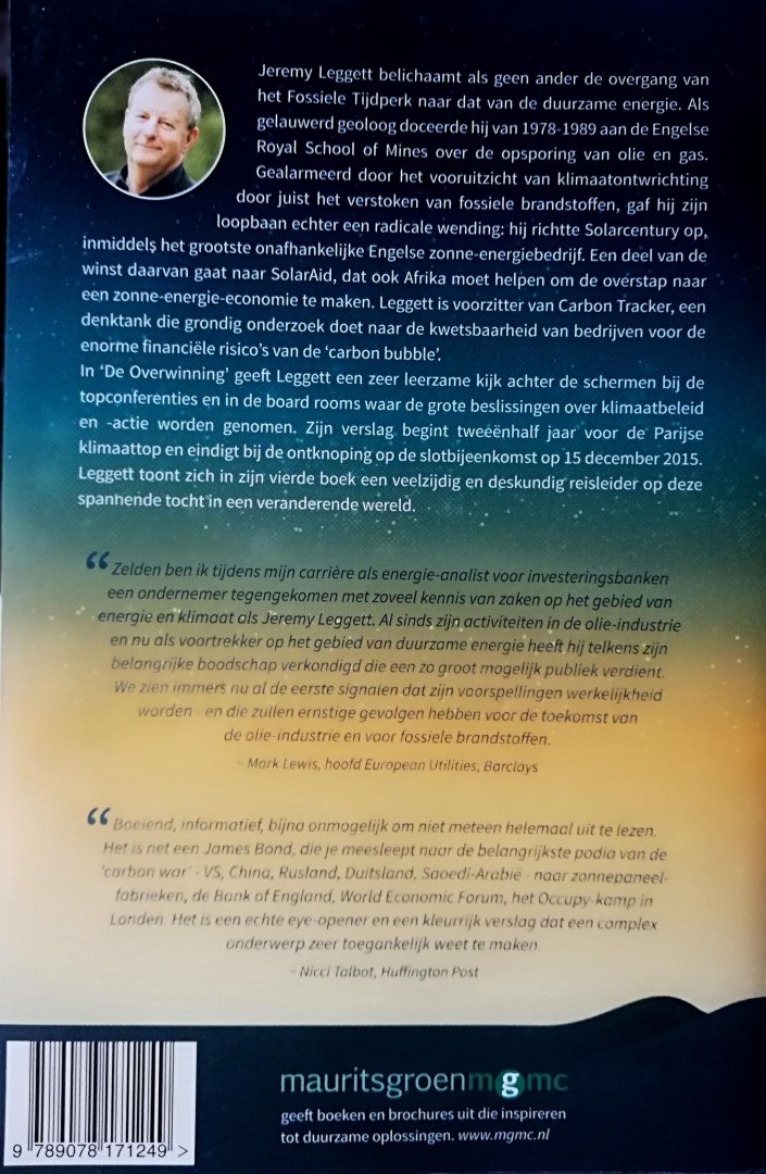 Leggett , Jeremy . [ ISBN 9789078171249 ] 4419 - De Overwinning . ( Het einde van het fossiele tijdperk . ) Tussen het boek 'Een Ongemakkelijke Waarheid' van Al Gore (2006) en dit boek van Jeremy Leggett zitten precies tien jaar. Dat decennium maakt een wereld van verschil: in De Overwinning kan -