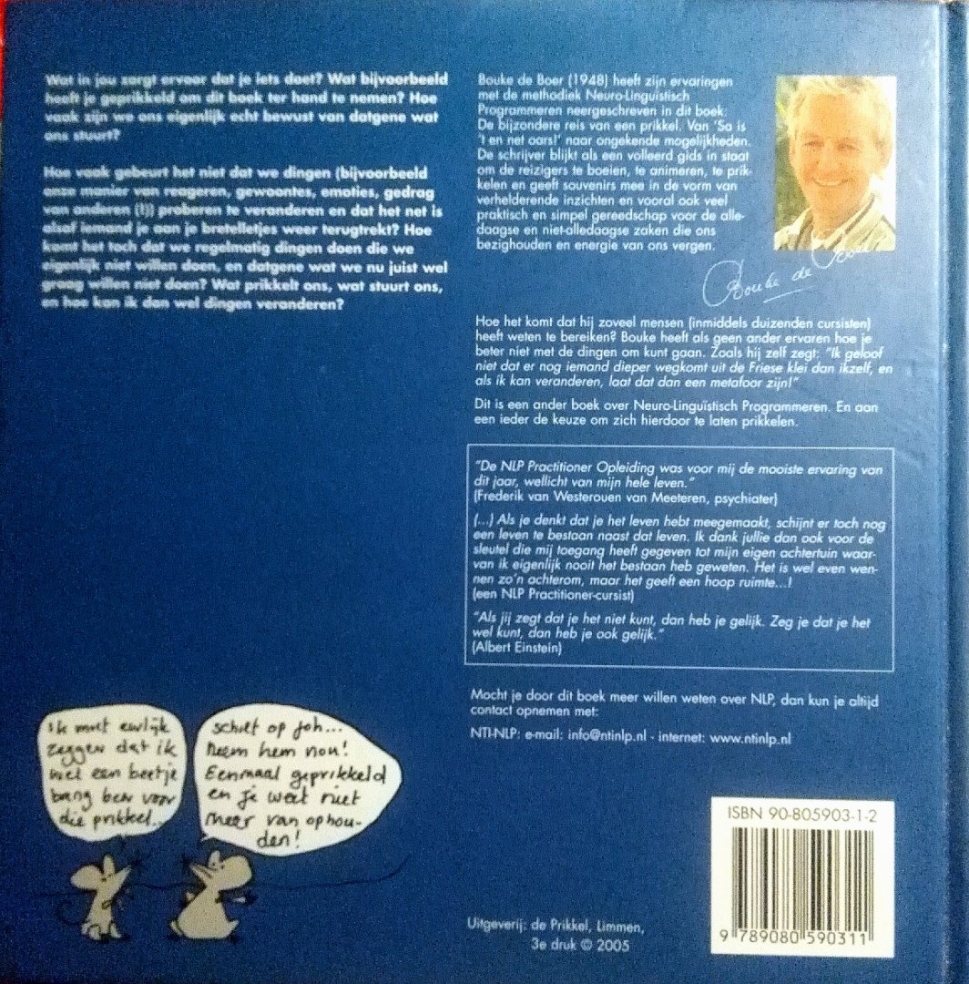 Boer , Bouke de . [ isbn 9789080590311 ] 1924 ( Geillustreerd met diverse zwart - wit tekeningen . ) Geillustreerd met diverse zwart - wit tekeningen . - De Bijzondere Reis van een Prikkel . ( Van ' Sa is 't en net oars ! ' naar ongekende mogelijkheden . ) Een ander boek over Neuro - Linguistisch Programmeren . Een boek over NLP (Neurolinguistisch programmeren), een communicatiemethode die steeds -