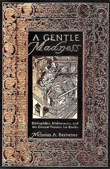 Basbanes , Nicholas A .  [ ISBN 9780805048261 ] 1707 - A  Gentle  Madness  Bibliophiles . (  Bibliomanes, and the Eternal Passion for Books. ) A GENTLE MADNESS delves into the world of bibliophiles and bibliomanes. It is quite a hefty tome, well researched with copious notes, a bibliography and index.