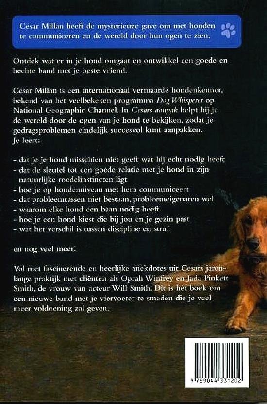 Millan , Cesar . [ ISBN 9789044331202 ] 4322 - Cesars Aanpak . ( Om weer baas over je hond te worden . ) Ontdek wat er in je hond omgaat en ontwikkel een goede en hechte band met je beste vriend. Cesar Millan is een internationaal vermaarde hondenkenner, bekend van het veel bekeken programma -