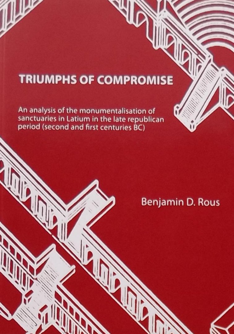 Benjamin D. Rous. - Triumphs of Compromise. An analysis of the monumentalisation of sanctuaries in Latium in the late republican period (second and first centuries BC)