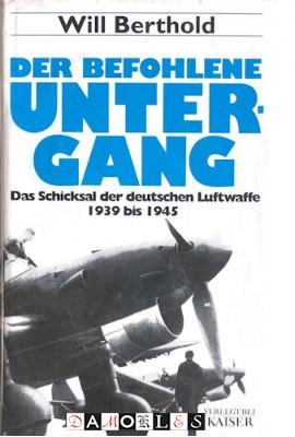 Will Berthold - Der befohlene Untergang Das Schicksal der deutschen Luftwaffe 1939 bis 1945