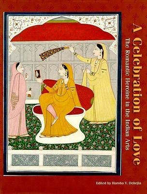 Dehejia, Harsha V. - A Celebration of Love - The Romantic Heroine in the Indian Arts