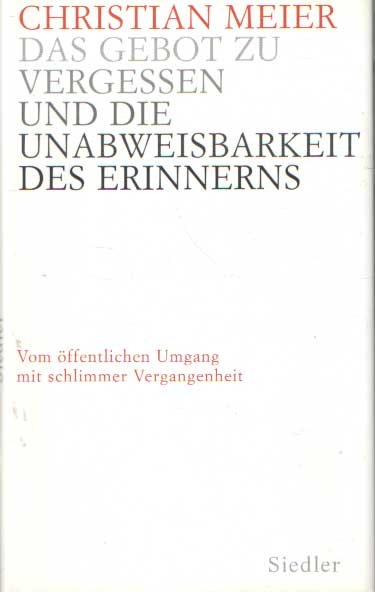 Meier, Christian - Das Gebot zu vergessen und die Unabweisbarkeit des Erinnerns. Vom öffentlichen Umgang mit schlimmer Vergangenheit