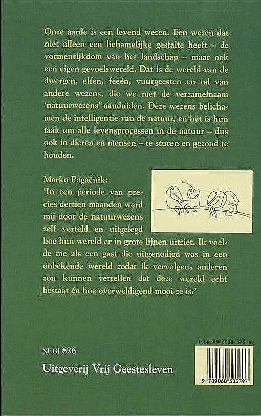 Pogacnik , Marko .  [ isbn 9789060383797 ]  1417 - Ontmoeting  met  Natuurwezens . ( Het gevoelsleven van de aarde . ) Door dit boek leert de lezer een grote verscheidenheid aan natuurwezens kennen, in woord en in beeld. De niet-jysieke vormen van de natuurwezens worden door Pogacniks dynamische -