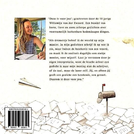 Zwaard , Willemijn van der . [ ISBN 9789492182821 ] 0518 - Deze is voor Jou. ( 'Deze is voor jou'; geschreven door de 18 jarige Willemijn van der Zwaard. Een bundel van korte, lieve en soms scherpe gedichten over voornamelijk herkenbare hedendaagse dingen.  "Als dromertje beleef ik de wereld op mijn manier.-