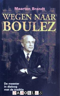 Maarten Brandt - Wegen naar Boulez. De meester in dialoog met de traditie