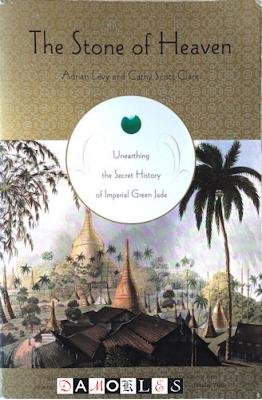 Adrian Levy, Cathy Scott-Clark - The Stone of Heaven. Unearthing the Secret History of Imperial Green Jade