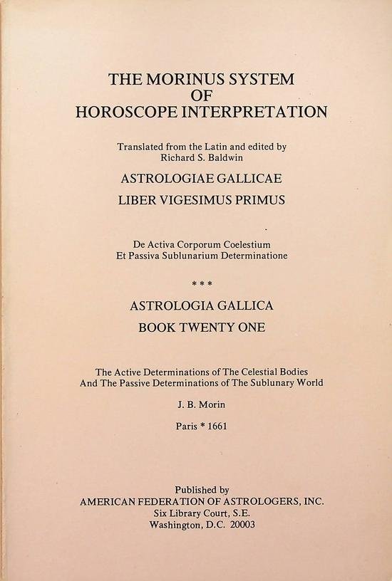 Morin, J.B. - The Morinus System of Horoscope Interpretation. Translated from the Latin and edited by Richard S. Baldwin. Astrologiae Gallicae Liber Vigesimus Primus. De activa Corporum Coelestium Et Passiva Sublunarium Determinatione. Astrologia Gallica Bo...