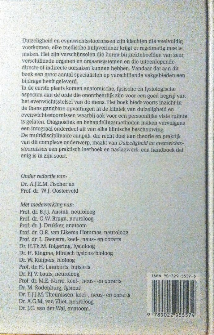Fischer , Dr. A. J. E. M. & Prof. Dr. W. J. Oosterveld . [ isbn 9789022955574 ] - Duizeligheid en Evenwichtsstoornissen . ( Dit zijn klachten die veelvuldig voorkomen ; elke medische hulpverlener krijgt er regelmatig mee te maken . Het zijn verschijnselen die horenbij ziektebeelden van zeer verschillende organen en orgaansystemen
