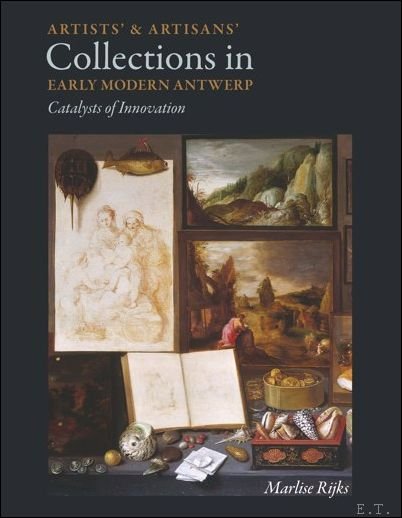 Marlise Rijks - Artists and Artisans Collections in Early Modern Antwerp Catalysts of Innovation