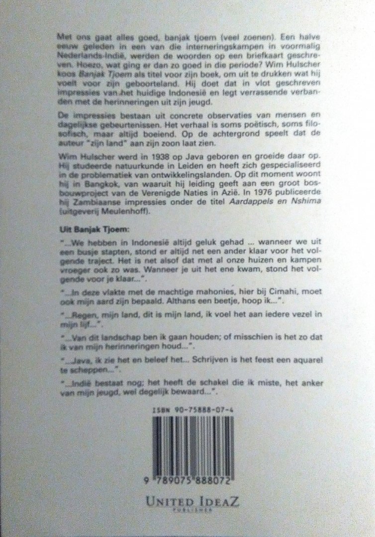 Hulscher , Wim . [ isbn 9789075888072 ] 0817 - Banjak Tjoem . ( Javaanse impressies . Over het hedendaagse leven op Java van een daar in 1938 geboren schrijver . ) In 1938 werd de schrijver van dit impressie-boek op het Indonesische eiland Java geboren waar hij de interneringskampen meemaakte.  -
