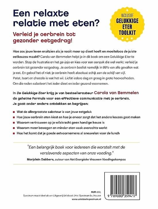 Bemmelen , Carola van . [ ISBN 9789000359417 ] 2619 - De Gelukkige Eter . ( Voor een relaxte relatie met eten . ) "Een belangrijk boek voor iedereen die worstelt met de verslavende aspecten van onze voeding.' Marjolein Dubbers, auteur van Het Energieke Vrouwen Voedingskompas.  -