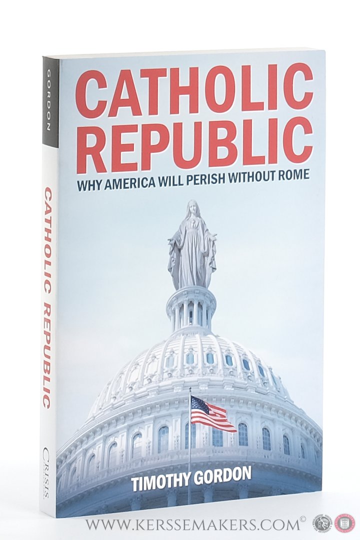 Gordon, Timothy. - Catholic Republic. Why America will perish without Rome.