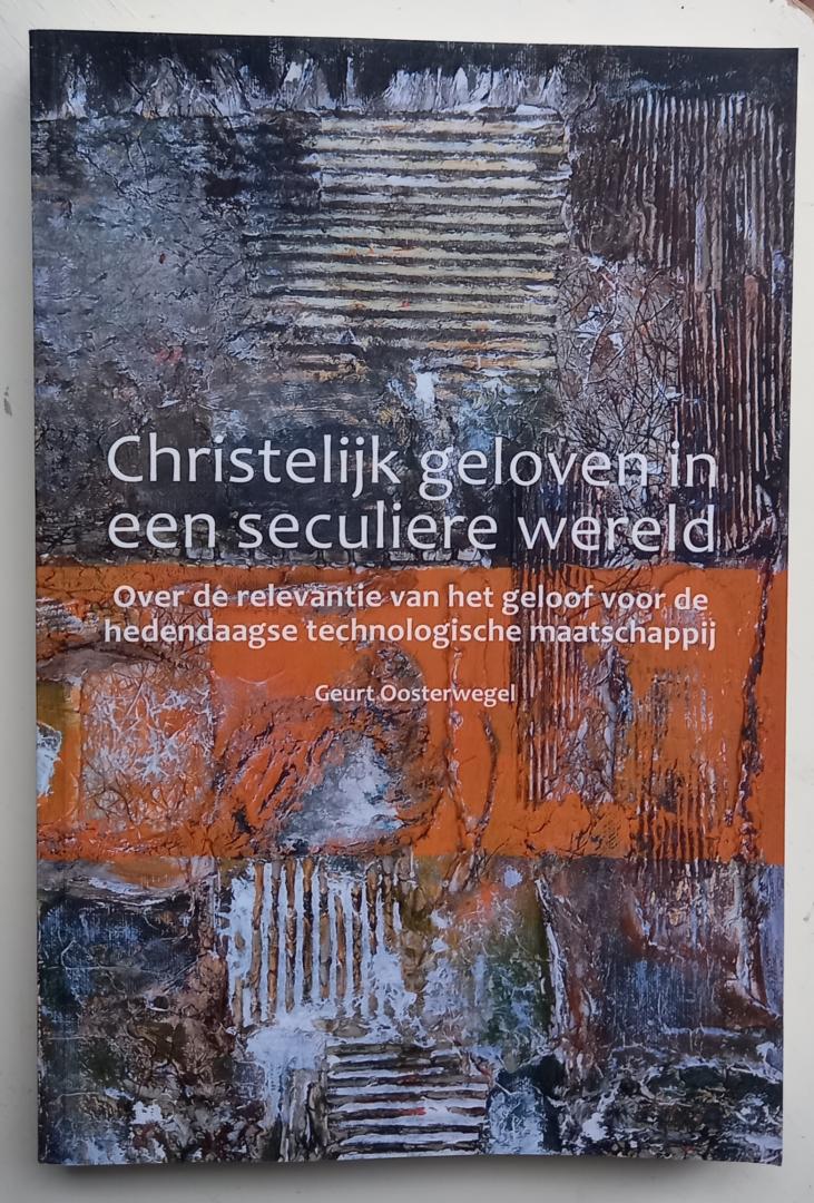 Oosterwegel, Geurt - Christelijk geloven in een seculiere wereld (Over de relevantie van het geloof voor de hedendaagse technologische maatschappij)