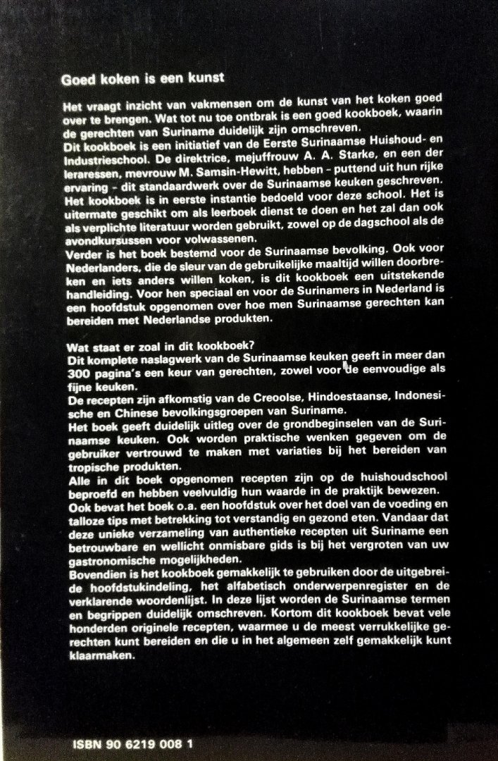 Starke , A. A. & M. Samsin - Hewitt . [ isbn  9789062190089 ] 2023 ( Met medewerking van Stichting Kankantrie / Stichting Eerste Surinaamse Huishoud- en Industrieschool te Paramaribo . - Groot Surinaams Kookboek . ( Met exotische Creoolse , Hindoestaanse , Indonesische , Chinese en Europese recepten . ) 300 Pagina's met gerechten . Het Groot Surinaams Kookboek staat nu al bijna 40 jaar terecht bekend als het enige, echte