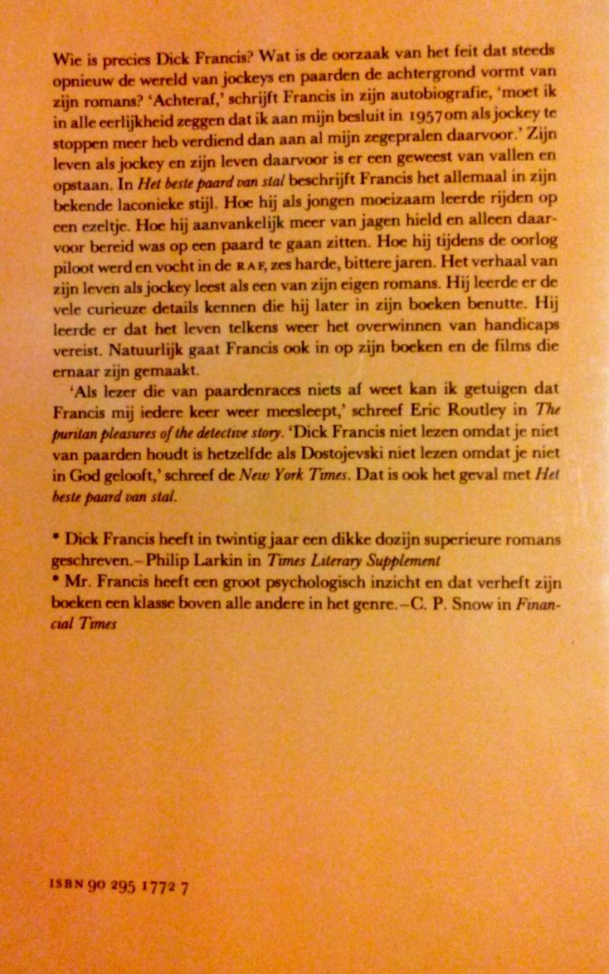 Francis , Dick .  [ isbn 9789029517720  ] 4315 - Het Beste Paard van Stal . ( Mijn leven als jockey . ) Autobiografie van de Engelse jockey en schrijver van detectiveromans (geb. 1920), waarin hij tevens een beeld geeft van de wereld van de draf- en rensport . -