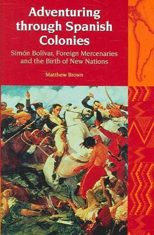 Matthew Brown - Adventuring through Spanish Colonies - Simon Bolivar, Foreign Mercenaries and the Birth of New Nations