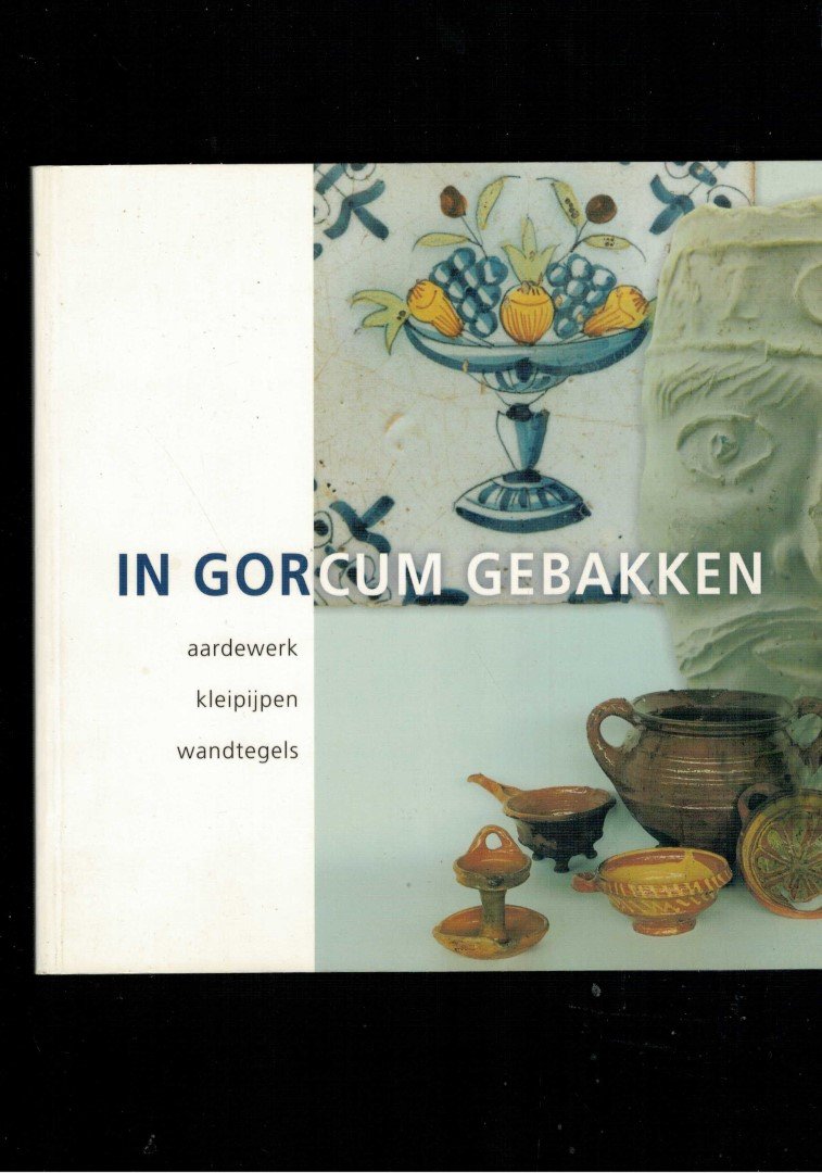 Berge, H. van den - Dijk, R. van - Meulen, A. van der - Meulen, H. van der - Ostkamp, S. - Smeele, P. - In Gorcum gebakken / aardewerk, kleipijpen, wandtegels