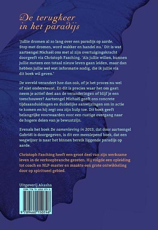 Fasching, Christoph . [ ISBN 9789460150746 ] 0918 - De Terugkeer in het Paradijs. ( Aartsengel Michaël. ) Jullie dromen al zo lang over een paradijs op aarde. Stop met dromen, word wakker en handel nu.' Dit is wat aartsengel Michaël ons met al zijn overtuigingskracht doorgeeft via Christoph Fasching.-
