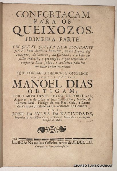 CASTRO, JOAO BAPTISTA DE, - Confortaçam para os queixozos. Primeira parte. Em que se queixa hum estudante pobre, hum soldado humilde, huma freira descontente, do casado, da cazada, e o pay do filho indocil e perverso; a que responde e conforta hum sabio e catholico polit...