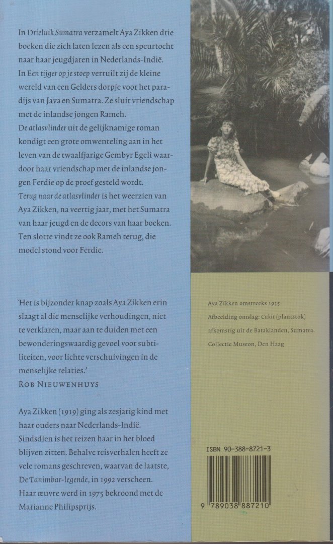 Zikken (Epe, 21 september 1919 - Norg 22 maart 2013), Aya - Drieluik Sumatra Bevat: Een tijger op je stoep - De atlasvlinder - Terug naar de atlasvlinder. In Drieluik Sumatra verzamelt Aya Zikken drie boeken die zich laten lezen als een speurtocht naar haar jeugdjaren in Nederlands-Indië.