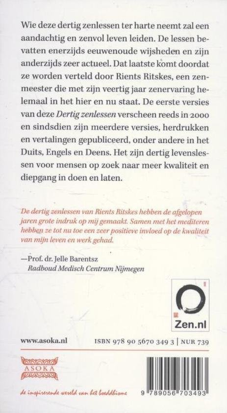 Ritskes , Rients . [ isbn 9789056703493 ] 4816 - Dertig Zenlessen . ( Voor de dagelijkse praktijk . ) Wie deze dertig zenlessen ter harte neemt, zal een aandachtig en zenvol leven leiden. De lessen bevatten enerzijds eeuwenoude wijsheden en zijn anderzijds zeer actueel. -