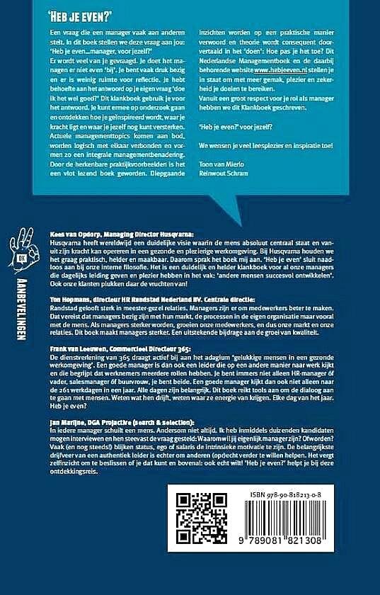 Schram , Reinwout . & Toon van Mierlo  . [ isbn  9789081821308 ]  2617 - Heb je Even ? ( KLANKboek voor managers . ) Alles wat je moet lezen over management. In slechts één boek! Het klankboek 'Heb je even?' maakt jou als manager (nog) beter en gelukkiger want je gaat met meer gemak en zekerheid je doelen halen.  -
