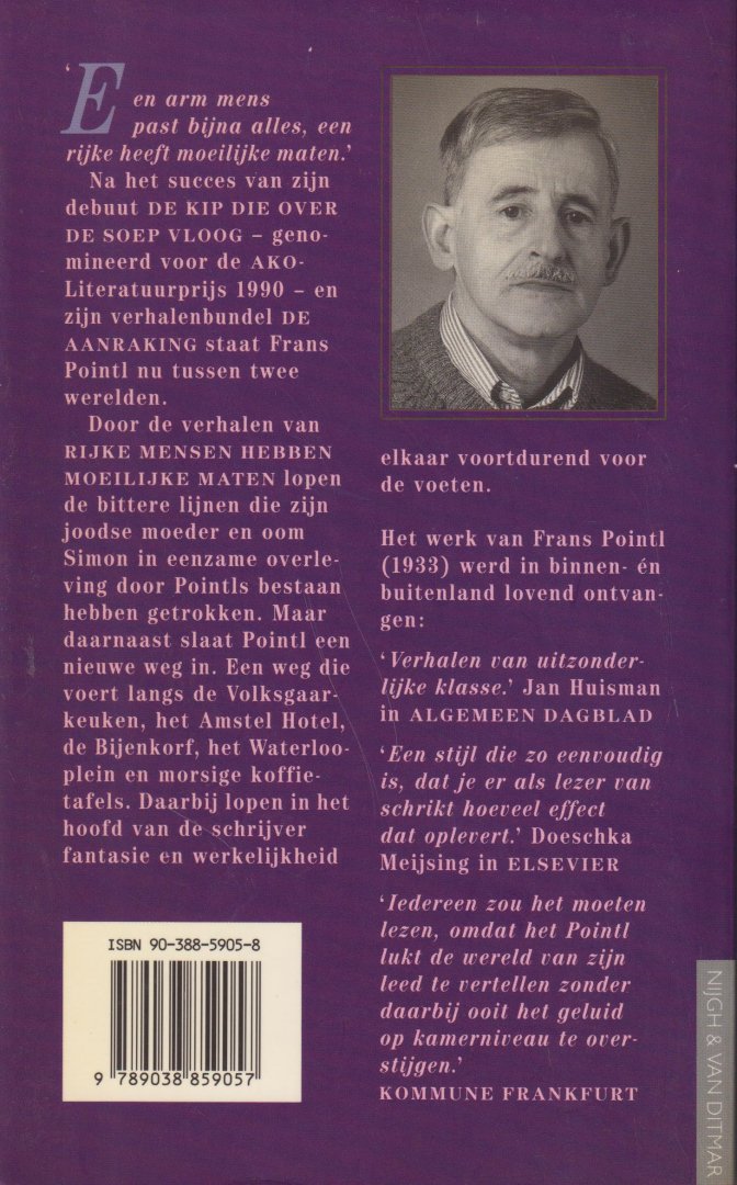 Pointl (Amsterdam, 1 augustus 1933 - Amsterdam 1 oktober 2015), Frans - Rijke mensen hebben moeilijke maten - Door de verhalen lopen bittere lijnen die zijn joodse moeder en oom Simon in eenzame overleving door Poinl bestaan hebben getrokken. Maar daarnaast slaat Pointl een nieuwe weg in. In zijn Amsterdam.