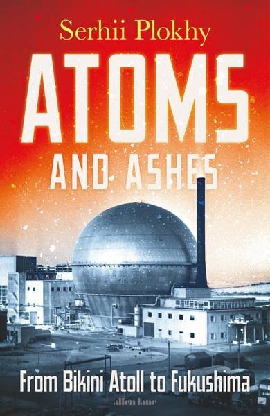 PLOKHY, SERHII. - Atoms and Ashes. From Bikini Atoll to Fukushima.