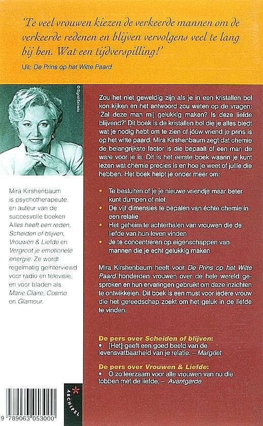 Kirshenbaum , Mira .  [ ISBN 9789063053000 ] 3217 - De Prins op het  Witte Paard . ( Het geheim van een gelukkige relatie . ) Zou het niet geweldig zijn als je in een kristallen bol kon kijken en het anwoord zou weten op de vragen: 'Zal deze man mij gelukkig maken? Is deze liefde blijvend?'  -