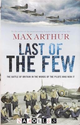 Max Arthur - Last of the Few. The Battle of Britain in the Words of the Pilots Who Won It.