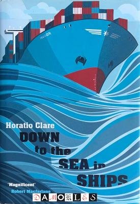 Horatio Clare - Down to the Sea in Ships. Of Ageless Oceans and Modern Men