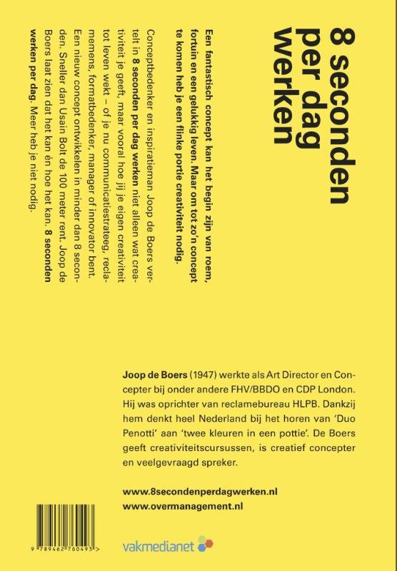 Boers , Joop de. [ isbn  9789462760493 ] 0118 - 8 Seconden per Dag Werken. ( Hoe creativiteit je werkdag korter maakt en je er zelf rijker van wordt. ) Een fantastisch concept kan het begin zijn van roem, fortuin en een gelukkig leven. Maar om tot zo'n concept te komen heb je een flinke portie -