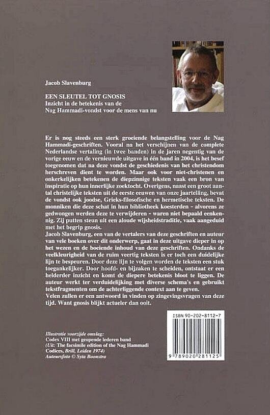 Slavenburg , Jacob . [ isbn 9789020281125 ] 2824 - Een Sleutel tot Gnosis . ( Inzicht in de betekenis van de Nag Hammadi-vondst voor de mens van nu . ) Met het gereedkomen van de integrale Nederlandse vertaling van de Nag Hammadi-geschriften groeit ook de behoefte aan meer inzicht in deze -