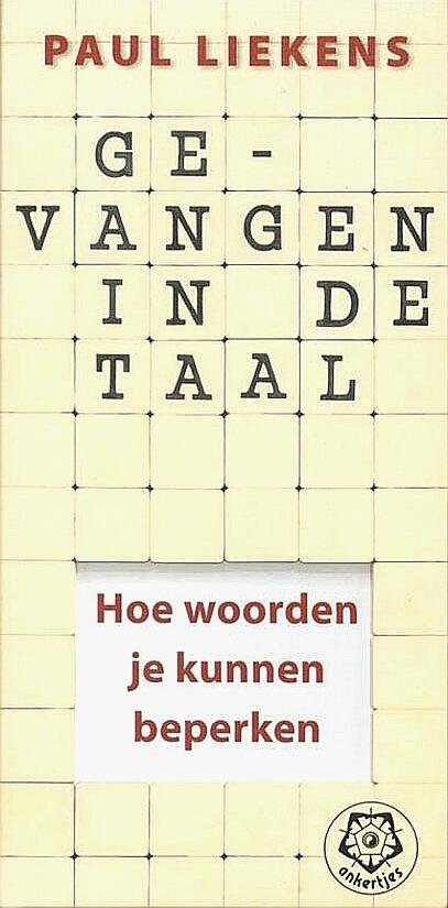 Liekens , Paul . [ isbn 9789020201840 ] 0425 - 302 ) Gevangen in de Taal . ( Hoe woorden je kunnen beperken . ) De taal is de uiting naar buiten van wat van binnen in ons leeft. Omgekeerd veroorzaakt de taal van buiten veranderingen bij ons van binnen. Ons taalgebruik loopt meestal achter op -