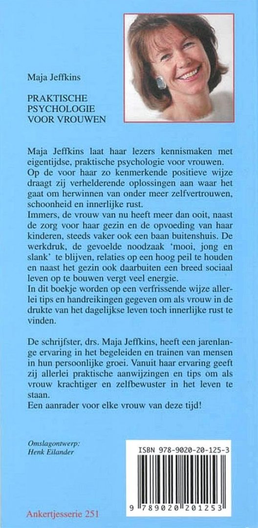 Jeffkins , Maja .  [ isbn 9789020201253 ] 3918 - 251 ) Praktische  Psychologie  voor  Vrouwen . ( Maja Jeffkins laat haar lezers kennismaken met eigentijdse, praktische psychologie voor vrouwen. Op de voor haar zo kenmerkende positieve wijze draagt zij verhelderende oplossingen aan waar het gaat -