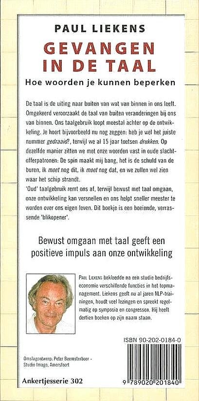 Liekens , Paul . [ isbn 9789020201840 ] 0425 - 302 ) Gevangen in de Taal . ( Hoe woorden je kunnen beperken . ) De taal is de uiting naar buiten van wat van binnen in ons leeft. Omgekeerd veroorzaakt de taal van buiten veranderingen bij ons van binnen. Ons taalgebruik loopt meestal achter op -