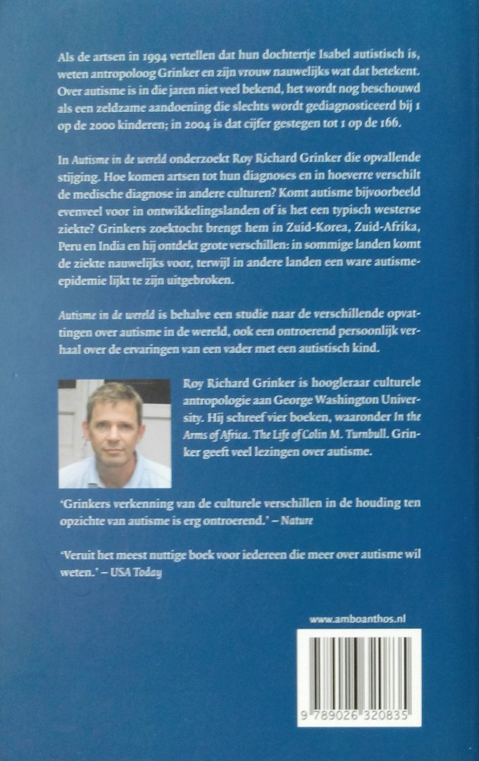 Grinker , Roy Richard . [ isbn 9789026320835 ] 2915 - Autisme in de Wereld . ( Een persoonlijke zoektocht door een vader-onderzoeker . )  Als de artsen in 1994 vertellen dat hun dochtertje autistisch is, weten antropoloog Grinker en zijn vrouw nauwelijks wat dat betekent. Autisme is nog een zeldzame -
