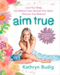 Kathryn Budig - Aim True Love Your Body, Eat Without Fear, Nourish Your Spirit, Discover True Balance!
